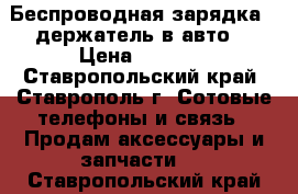 Беспроводная зарядка - держатель в авто. › Цена ­ 1 600 - Ставропольский край, Ставрополь г. Сотовые телефоны и связь » Продам аксессуары и запчасти   . Ставропольский край